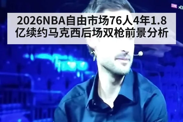 2026NBA自由市场76人4年1.8亿续约马克西后场双枪前景分析
