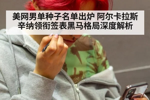 美网男单种子名单出炉 阿尔卡拉斯辛纳领衔签表黑马格局深度解析